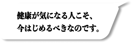 健康が気になる人こそ、今はじめるべきなのです。