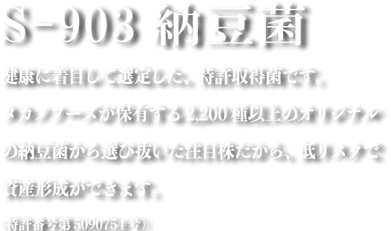 S-903納豆菌 健康に着目して剪定した、特許取得菌です。タカノフーズが保有する2,200種以上のオリジナルの納豆菌から選び抜いた注目株だから、低リスクで資産形成ができます。(特許番号第5090754号)