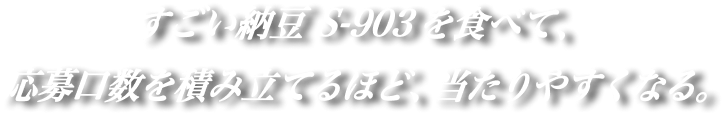 すごい納豆S-903を食べて、応募口数を積み立てるほど、当たりやすくなる。