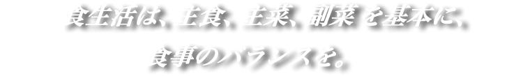 食生活は、主食、主菜、副菜を基本に、食事のバランスを。