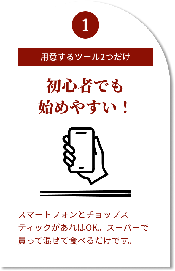 1 用意するツール2つだけ 初心者でも始めやすい! スマートフォンとチョップスティックがあればOK。スーパーで買って混ぜて食べるだけです。